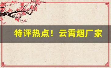 特评热点！云霄烟厂家一手货源烟草批发“登龙有术”