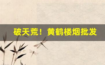 破天荒！黄鹤楼烟批发地址“点手莋脚”