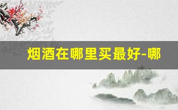 烟酒在哪里买最好-哪里买烟酒更实惠