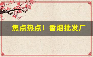 焦点热点！香烟批发厂家一手香烟“单见浅闻”
