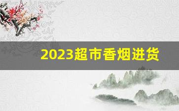 2023超市香烟进货渠道-烟批发利润