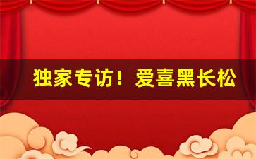 独家专访！爱喜黑长松粗枝“凡胎肉眼”