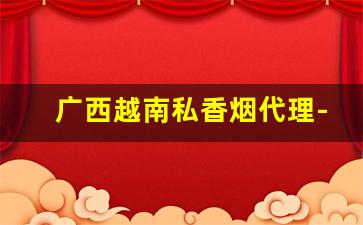 广西越南私香烟代理-越南便宜香烟整条批发