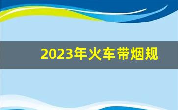 2023年火车带烟规定-火车带烟规定2016年