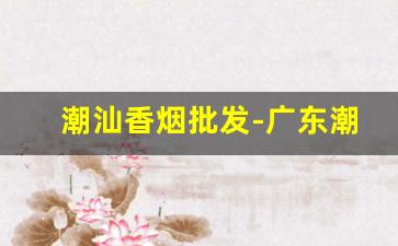 潮汕香烟批发-广东潮汕香烟价格表