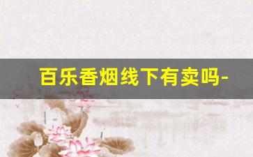 百乐香烟线下有卖吗-百乐香烟为什么在实体店买不到