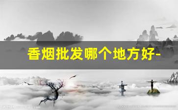 香烟批发哪个地方好-香烟去哪里批发比较便宜一点