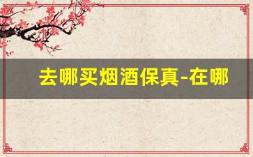去哪买烟酒保真-在哪里买烟酒最划算还保真