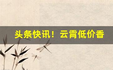 头条快讯！云霄低价香烟批发一手货源总仓批发“东郭先生”