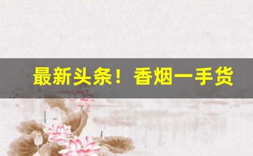 最新头条！香烟一手货源厂家批发“阿谀逢迎”