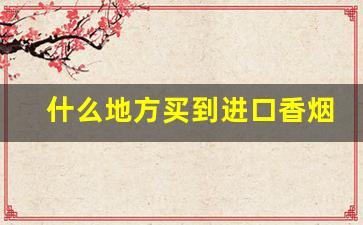 什么地方买到进口香烟-什么地方卖进口香烟