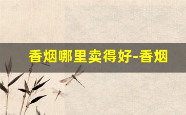香烟哪里卖得好-香烟在哪里拿比较便宜
