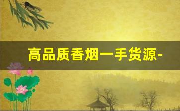 高品质香烟一手货源-高档烟二手售卖
