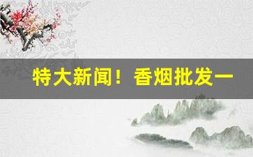 特大新闻！香烟批发一手货源批发代理“放辟淫侈”