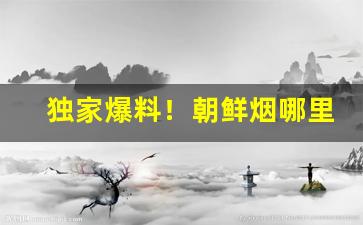 独家爆料！朝鲜烟哪里可以买到“根朽枝枯”
